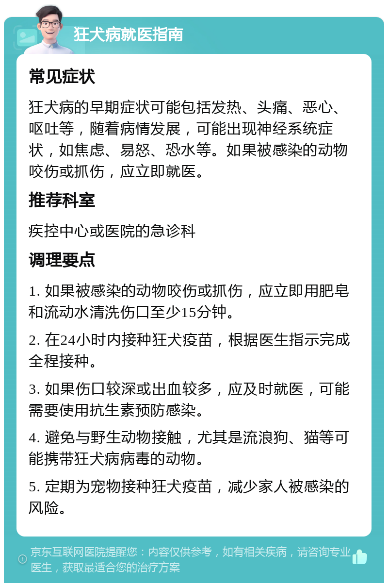 狂犬病就医指南 常见症状 狂犬病的早期症状可能包括发热、头痛、恶心、呕吐等，随着病情发展，可能出现神经系统症状，如焦虑、易怒、恐水等。如果被感染的动物咬伤或抓伤，应立即就医。 推荐科室 疾控中心或医院的急诊科 调理要点 1. 如果被感染的动物咬伤或抓伤，应立即用肥皂和流动水清洗伤口至少15分钟。 2. 在24小时内接种狂犬疫苗，根据医生指示完成全程接种。 3. 如果伤口较深或出血较多，应及时就医，可能需要使用抗生素预防感染。 4. 避免与野生动物接触，尤其是流浪狗、猫等可能携带狂犬病病毒的动物。 5. 定期为宠物接种狂犬疫苗，减少家人被感染的风险。