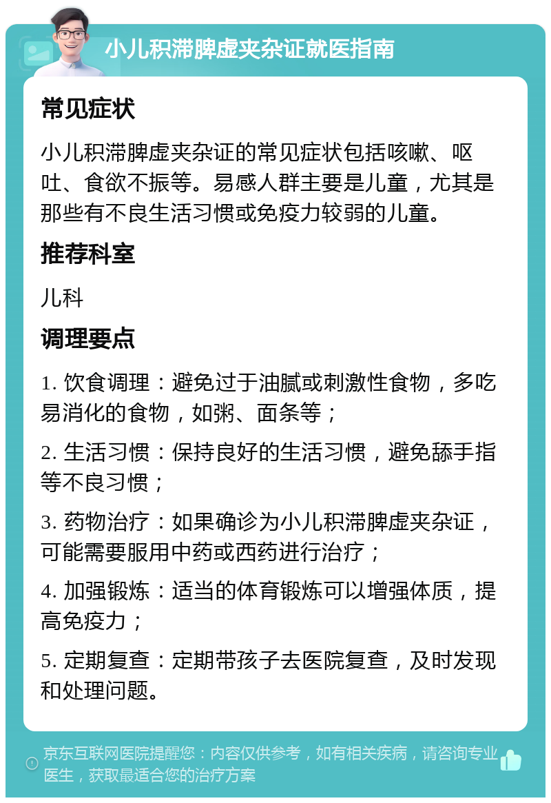 小儿积滞脾虚夹杂证就医指南 常见症状 小儿积滞脾虚夹杂证的常见症状包括咳嗽、呕吐、食欲不振等。易感人群主要是儿童，尤其是那些有不良生活习惯或免疫力较弱的儿童。 推荐科室 儿科 调理要点 1. 饮食调理：避免过于油腻或刺激性食物，多吃易消化的食物，如粥、面条等； 2. 生活习惯：保持良好的生活习惯，避免舔手指等不良习惯； 3. 药物治疗：如果确诊为小儿积滞脾虚夹杂证，可能需要服用中药或西药进行治疗； 4. 加强锻炼：适当的体育锻炼可以增强体质，提高免疫力； 5. 定期复查：定期带孩子去医院复查，及时发现和处理问题。