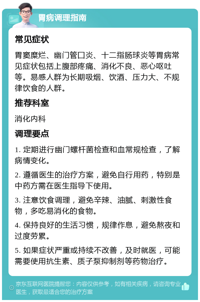 胃病调理指南 常见症状 胃窦糜烂、幽门管囗炎、十二指肠球炎等胃病常见症状包括上腹部疼痛、消化不良、恶心呕吐等。易感人群为长期吸烟、饮酒、压力大、不规律饮食的人群。 推荐科室 消化内科 调理要点 1. 定期进行幽门螺杆菌检查和血常规检查，了解病情变化。 2. 遵循医生的治疗方案，避免自行用药，特别是中药方需在医生指导下使用。 3. 注意饮食调理，避免辛辣、油腻、刺激性食物，多吃易消化的食物。 4. 保持良好的生活习惯，规律作息，避免熬夜和过度劳累。 5. 如果症状严重或持续不改善，及时就医，可能需要使用抗生素、质子泵抑制剂等药物治疗。