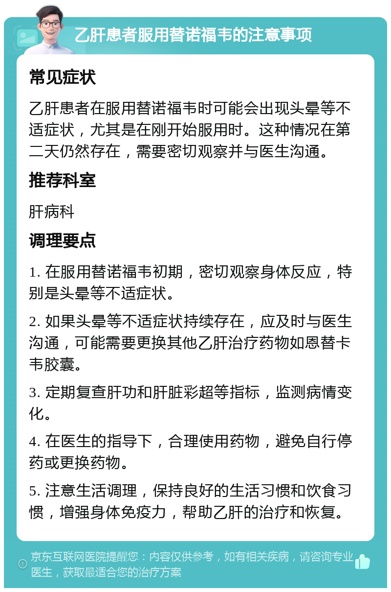 乙肝患者服用替诺福韦的注意事项 常见症状 乙肝患者在服用替诺福韦时可能会出现头晕等不适症状，尤其是在刚开始服用时。这种情况在第二天仍然存在，需要密切观察并与医生沟通。 推荐科室 肝病科 调理要点 1. 在服用替诺福韦初期，密切观察身体反应，特别是头晕等不适症状。 2. 如果头晕等不适症状持续存在，应及时与医生沟通，可能需要更换其他乙肝治疗药物如恩替卡韦胶囊。 3. 定期复查肝功和肝脏彩超等指标，监测病情变化。 4. 在医生的指导下，合理使用药物，避免自行停药或更换药物。 5. 注意生活调理，保持良好的生活习惯和饮食习惯，增强身体免疫力，帮助乙肝的治疗和恢复。