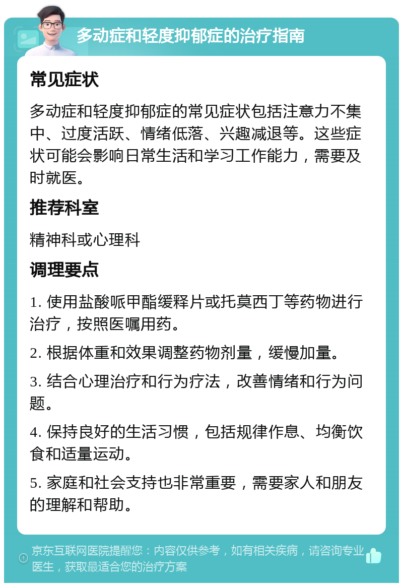 多动症和轻度抑郁症的治疗指南 常见症状 多动症和轻度抑郁症的常见症状包括注意力不集中、过度活跃、情绪低落、兴趣减退等。这些症状可能会影响日常生活和学习工作能力，需要及时就医。 推荐科室 精神科或心理科 调理要点 1. 使用盐酸哌甲酯缓释片或托莫西丁等药物进行治疗，按照医嘱用药。 2. 根据体重和效果调整药物剂量，缓慢加量。 3. 结合心理治疗和行为疗法，改善情绪和行为问题。 4. 保持良好的生活习惯，包括规律作息、均衡饮食和适量运动。 5. 家庭和社会支持也非常重要，需要家人和朋友的理解和帮助。