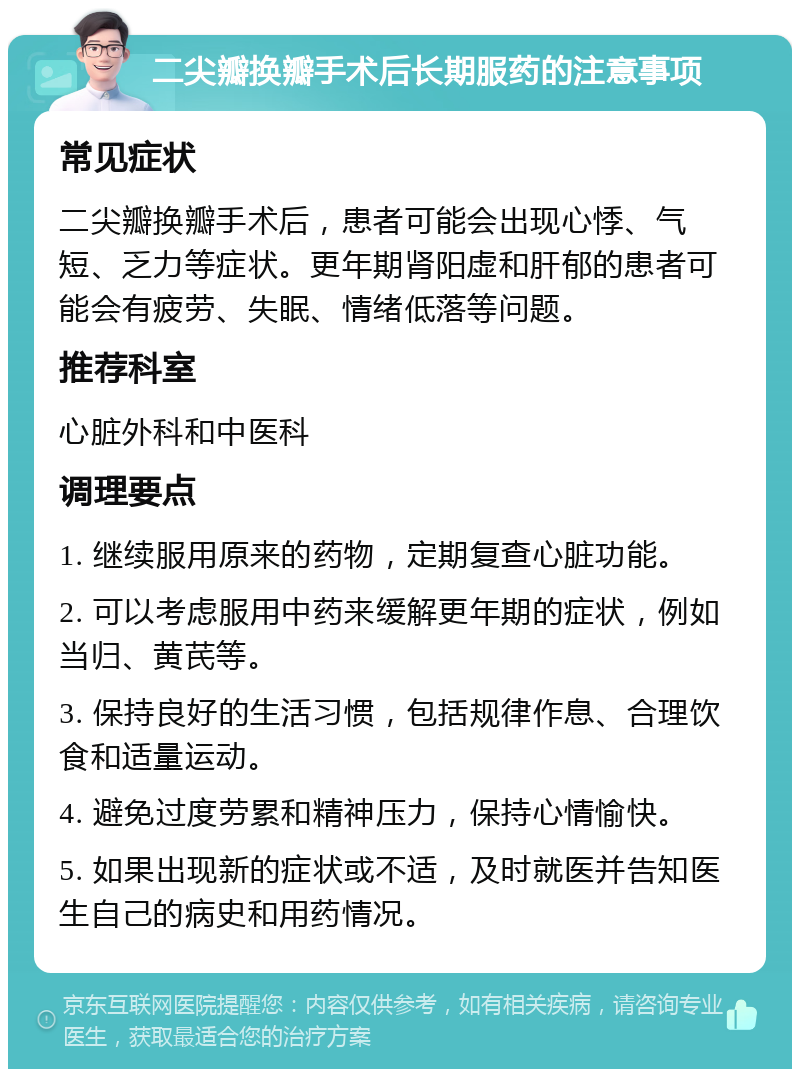 二尖瓣换瓣手术后长期服药的注意事项 常见症状 二尖瓣换瓣手术后，患者可能会出现心悸、气短、乏力等症状。更年期肾阳虚和肝郁的患者可能会有疲劳、失眠、情绪低落等问题。 推荐科室 心脏外科和中医科 调理要点 1. 继续服用原来的药物，定期复查心脏功能。 2. 可以考虑服用中药来缓解更年期的症状，例如当归、黄芪等。 3. 保持良好的生活习惯，包括规律作息、合理饮食和适量运动。 4. 避免过度劳累和精神压力，保持心情愉快。 5. 如果出现新的症状或不适，及时就医并告知医生自己的病史和用药情况。