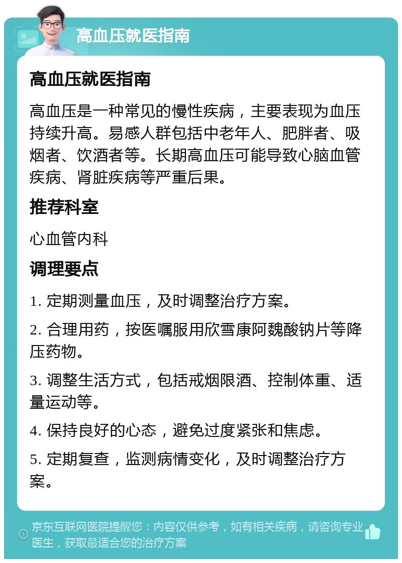 高血压就医指南 高血压就医指南 高血压是一种常见的慢性疾病，主要表现为血压持续升高。易感人群包括中老年人、肥胖者、吸烟者、饮酒者等。长期高血压可能导致心脑血管疾病、肾脏疾病等严重后果。 推荐科室 心血管内科 调理要点 1. 定期测量血压，及时调整治疗方案。 2. 合理用药，按医嘱服用欣雪康阿魏酸钠片等降压药物。 3. 调整生活方式，包括戒烟限酒、控制体重、适量运动等。 4. 保持良好的心态，避免过度紧张和焦虑。 5. 定期复查，监测病情变化，及时调整治疗方案。