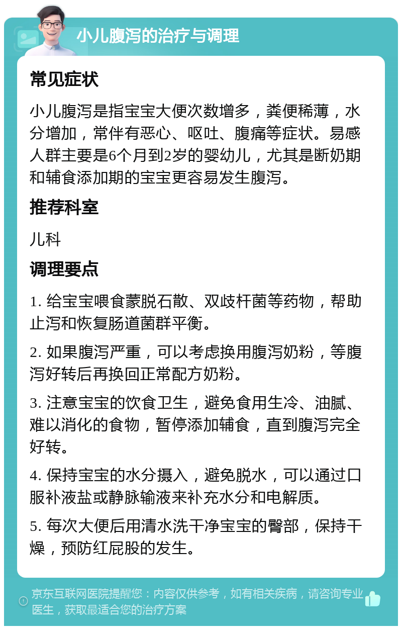 小儿腹泻的治疗与调理 常见症状 小儿腹泻是指宝宝大便次数增多，粪便稀薄，水分增加，常伴有恶心、呕吐、腹痛等症状。易感人群主要是6个月到2岁的婴幼儿，尤其是断奶期和辅食添加期的宝宝更容易发生腹泻。 推荐科室 儿科 调理要点 1. 给宝宝喂食蒙脱石散、双歧杆菌等药物，帮助止泻和恢复肠道菌群平衡。 2. 如果腹泻严重，可以考虑换用腹泻奶粉，等腹泻好转后再换回正常配方奶粉。 3. 注意宝宝的饮食卫生，避免食用生冷、油腻、难以消化的食物，暂停添加辅食，直到腹泻完全好转。 4. 保持宝宝的水分摄入，避免脱水，可以通过口服补液盐或静脉输液来补充水分和电解质。 5. 每次大便后用清水洗干净宝宝的臀部，保持干燥，预防红屁股的发生。