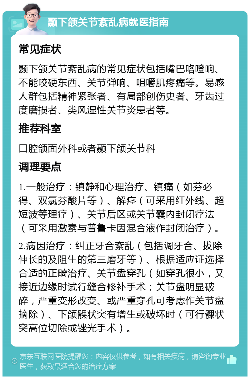 颞下颌关节紊乱病就医指南 常见症状 颞下颌关节紊乱病的常见症状包括嘴巴咯噔响、不能咬硬东西、关节弹响、咀嚼肌疼痛等。易感人群包括精神紧张者、有局部创伤史者、牙齿过度磨损者、类风湿性关节炎患者等。 推荐科室 口腔颌面外科或者颞下颌关节科 调理要点 1.一般治疗：镇静和心理治疗、镇痛（如芬必得、双氯芬酸片等）、解痉（可采用红外线、超短波等理疗）、关节后区或关节囊内封闭疗法（可采用激素与普鲁卡因混合液作封闭治疗）。 2.病因治疗：纠正牙合紊乱（包括调牙合、拔除伸长的及阻生的第三磨牙等）、根据适应证选择合适的正畸治疗、关节盘穿孔（如穿孔很小，又接近边缘时试行缝合修补手术；关节盘明显破碎，严重变形改变、或严重穿孔可考虑作关节盘摘除）、下颌髁状突有增生或破坏时（可行髁状突高位切除或锉光手术）。