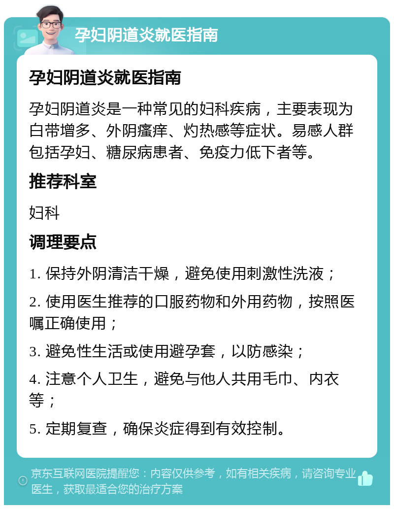 孕妇阴道炎就医指南 孕妇阴道炎就医指南 孕妇阴道炎是一种常见的妇科疾病，主要表现为白带增多、外阴瘙痒、灼热感等症状。易感人群包括孕妇、糖尿病患者、免疫力低下者等。 推荐科室 妇科 调理要点 1. 保持外阴清洁干燥，避免使用刺激性洗液； 2. 使用医生推荐的口服药物和外用药物，按照医嘱正确使用； 3. 避免性生活或使用避孕套，以防感染； 4. 注意个人卫生，避免与他人共用毛巾、内衣等； 5. 定期复查，确保炎症得到有效控制。