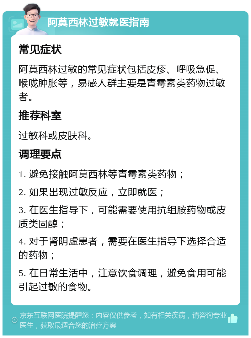 阿莫西林过敏就医指南 常见症状 阿莫西林过敏的常见症状包括皮疹、呼吸急促、喉咙肿胀等，易感人群主要是青霉素类药物过敏者。 推荐科室 过敏科或皮肤科。 调理要点 1. 避免接触阿莫西林等青霉素类药物； 2. 如果出现过敏反应，立即就医； 3. 在医生指导下，可能需要使用抗组胺药物或皮质类固醇； 4. 对于肾阴虚患者，需要在医生指导下选择合适的药物； 5. 在日常生活中，注意饮食调理，避免食用可能引起过敏的食物。