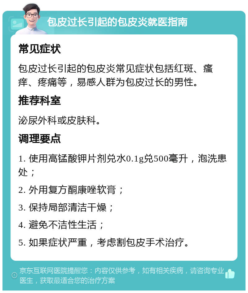 包皮过长引起的包皮炎就医指南 常见症状 包皮过长引起的包皮炎常见症状包括红斑、瘙痒、疼痛等，易感人群为包皮过长的男性。 推荐科室 泌尿外科或皮肤科。 调理要点 1. 使用高锰酸钾片剂兑水0.1g兑500毫升，泡洗患处； 2. 外用复方酮康唑软膏； 3. 保持局部清洁干燥； 4. 避免不洁性生活； 5. 如果症状严重，考虑割包皮手术治疗。