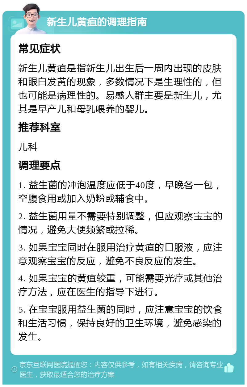 新生儿黄疸的调理指南 常见症状 新生儿黄疸是指新生儿出生后一周内出现的皮肤和眼白发黄的现象，多数情况下是生理性的，但也可能是病理性的。易感人群主要是新生儿，尤其是早产儿和母乳喂养的婴儿。 推荐科室 儿科 调理要点 1. 益生菌的冲泡温度应低于40度，早晚各一包，空腹食用或加入奶粉或辅食中。 2. 益生菌用量不需要特别调整，但应观察宝宝的情况，避免大便频繁或拉稀。 3. 如果宝宝同时在服用治疗黄疸的口服液，应注意观察宝宝的反应，避免不良反应的发生。 4. 如果宝宝的黄疸较重，可能需要光疗或其他治疗方法，应在医生的指导下进行。 5. 在宝宝服用益生菌的同时，应注意宝宝的饮食和生活习惯，保持良好的卫生环境，避免感染的发生。