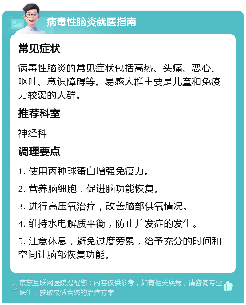 病毒性脑炎就医指南 常见症状 病毒性脑炎的常见症状包括高热、头痛、恶心、呕吐、意识障碍等。易感人群主要是儿童和免疫力较弱的人群。 推荐科室 神经科 调理要点 1. 使用丙种球蛋白增强免疫力。 2. 营养脑细胞，促进脑功能恢复。 3. 进行高压氧治疗，改善脑部供氧情况。 4. 维持水电解质平衡，防止并发症的发生。 5. 注意休息，避免过度劳累，给予充分的时间和空间让脑部恢复功能。