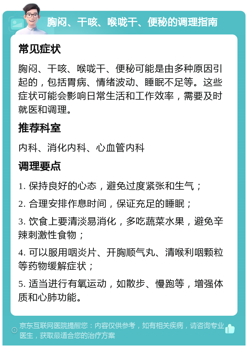 胸闷、干咳、喉咙干、便秘的调理指南 常见症状 胸闷、干咳、喉咙干、便秘可能是由多种原因引起的，包括胃病、情绪波动、睡眠不足等。这些症状可能会影响日常生活和工作效率，需要及时就医和调理。 推荐科室 内科、消化内科、心血管内科 调理要点 1. 保持良好的心态，避免过度紧张和生气； 2. 合理安排作息时间，保证充足的睡眠； 3. 饮食上要清淡易消化，多吃蔬菜水果，避免辛辣刺激性食物； 4. 可以服用咽炎片、开胸顺气丸、清喉利咽颗粒等药物缓解症状； 5. 适当进行有氧运动，如散步、慢跑等，增强体质和心肺功能。