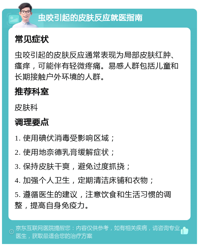 虫咬引起的皮肤反应就医指南 常见症状 虫咬引起的皮肤反应通常表现为局部皮肤红肿、瘙痒，可能伴有轻微疼痛。易感人群包括儿童和长期接触户外环境的人群。 推荐科室 皮肤科 调理要点 1. 使用碘伏消毒受影响区域； 2. 使用地奈德乳膏缓解症状； 3. 保持皮肤干爽，避免过度抓挠； 4. 加强个人卫生，定期清洁床铺和衣物； 5. 遵循医生的建议，注意饮食和生活习惯的调整，提高自身免疫力。