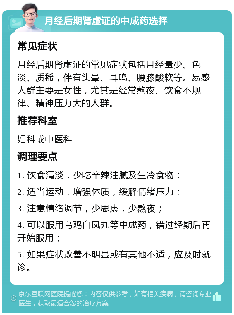 月经后期肾虚证的中成药选择 常见症状 月经后期肾虚证的常见症状包括月经量少、色淡、质稀，伴有头晕、耳鸣、腰膝酸软等。易感人群主要是女性，尤其是经常熬夜、饮食不规律、精神压力大的人群。 推荐科室 妇科或中医科 调理要点 1. 饮食清淡，少吃辛辣油腻及生冷食物； 2. 适当运动，增强体质，缓解情绪压力； 3. 注意情绪调节，少思虑，少熬夜； 4. 可以服用乌鸡白凤丸等中成药，错过经期后再开始服用； 5. 如果症状改善不明显或有其他不适，应及时就诊。