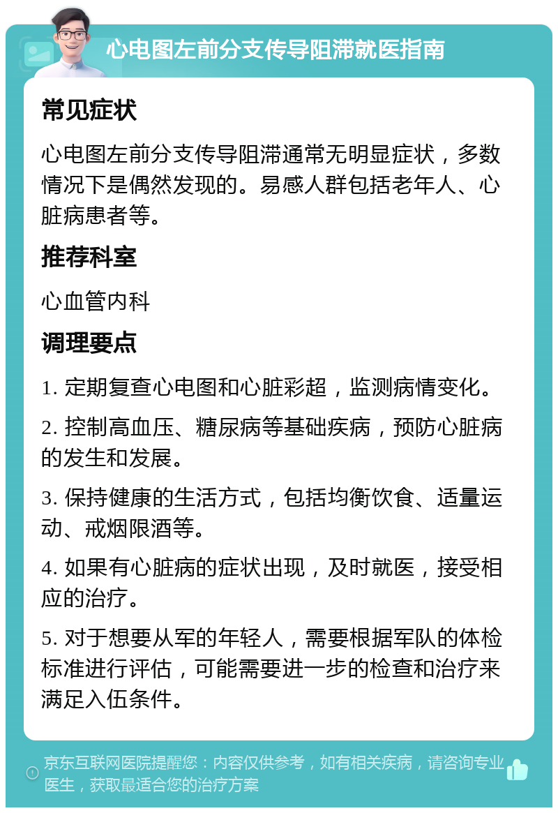 心电图左前分支传导阻滞就医指南 常见症状 心电图左前分支传导阻滞通常无明显症状，多数情况下是偶然发现的。易感人群包括老年人、心脏病患者等。 推荐科室 心血管内科 调理要点 1. 定期复查心电图和心脏彩超，监测病情变化。 2. 控制高血压、糖尿病等基础疾病，预防心脏病的发生和发展。 3. 保持健康的生活方式，包括均衡饮食、适量运动、戒烟限酒等。 4. 如果有心脏病的症状出现，及时就医，接受相应的治疗。 5. 对于想要从军的年轻人，需要根据军队的体检标准进行评估，可能需要进一步的检查和治疗来满足入伍条件。