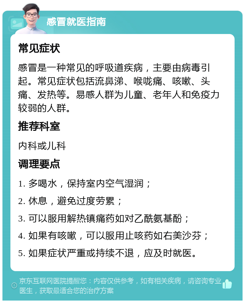 感冒就医指南 常见症状 感冒是一种常见的呼吸道疾病，主要由病毒引起。常见症状包括流鼻涕、喉咙痛、咳嗽、头痛、发热等。易感人群为儿童、老年人和免疫力较弱的人群。 推荐科室 内科或儿科 调理要点 1. 多喝水，保持室内空气湿润； 2. 休息，避免过度劳累； 3. 可以服用解热镇痛药如对乙酰氨基酚； 4. 如果有咳嗽，可以服用止咳药如右美沙芬； 5. 如果症状严重或持续不退，应及时就医。