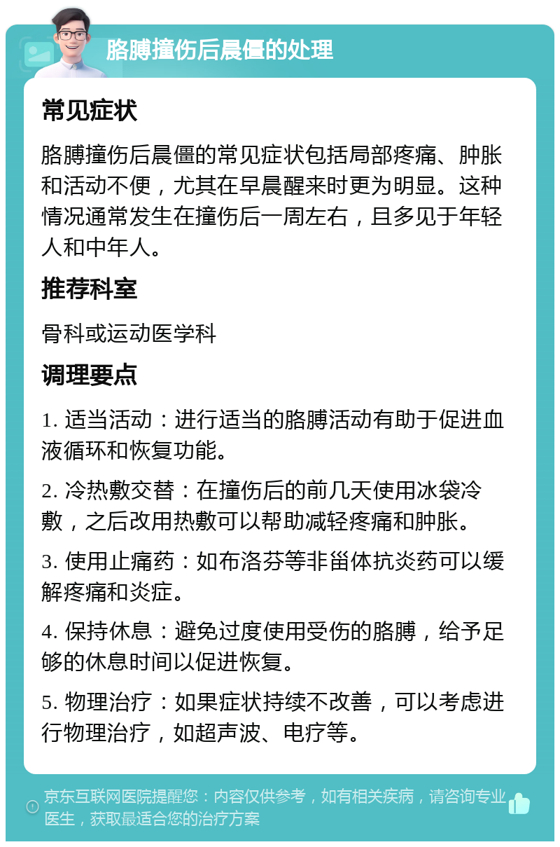 胳膊撞伤后晨僵的处理 常见症状 胳膊撞伤后晨僵的常见症状包括局部疼痛、肿胀和活动不便，尤其在早晨醒来时更为明显。这种情况通常发生在撞伤后一周左右，且多见于年轻人和中年人。 推荐科室 骨科或运动医学科 调理要点 1. 适当活动：进行适当的胳膊活动有助于促进血液循环和恢复功能。 2. 冷热敷交替：在撞伤后的前几天使用冰袋冷敷，之后改用热敷可以帮助减轻疼痛和肿胀。 3. 使用止痛药：如布洛芬等非甾体抗炎药可以缓解疼痛和炎症。 4. 保持休息：避免过度使用受伤的胳膊，给予足够的休息时间以促进恢复。 5. 物理治疗：如果症状持续不改善，可以考虑进行物理治疗，如超声波、电疗等。