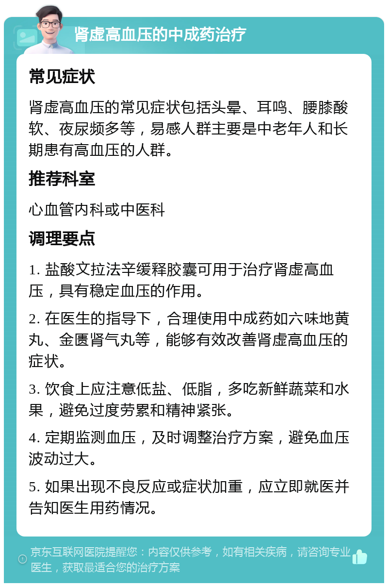 肾虚高血压的中成药治疗 常见症状 肾虚高血压的常见症状包括头晕、耳鸣、腰膝酸软、夜尿频多等，易感人群主要是中老年人和长期患有高血压的人群。 推荐科室 心血管内科或中医科 调理要点 1. 盐酸文拉法辛缓释胶囊可用于治疗肾虚高血压，具有稳定血压的作用。 2. 在医生的指导下，合理使用中成药如六味地黄丸、金匮肾气丸等，能够有效改善肾虚高血压的症状。 3. 饮食上应注意低盐、低脂，多吃新鲜蔬菜和水果，避免过度劳累和精神紧张。 4. 定期监测血压，及时调整治疗方案，避免血压波动过大。 5. 如果出现不良反应或症状加重，应立即就医并告知医生用药情况。