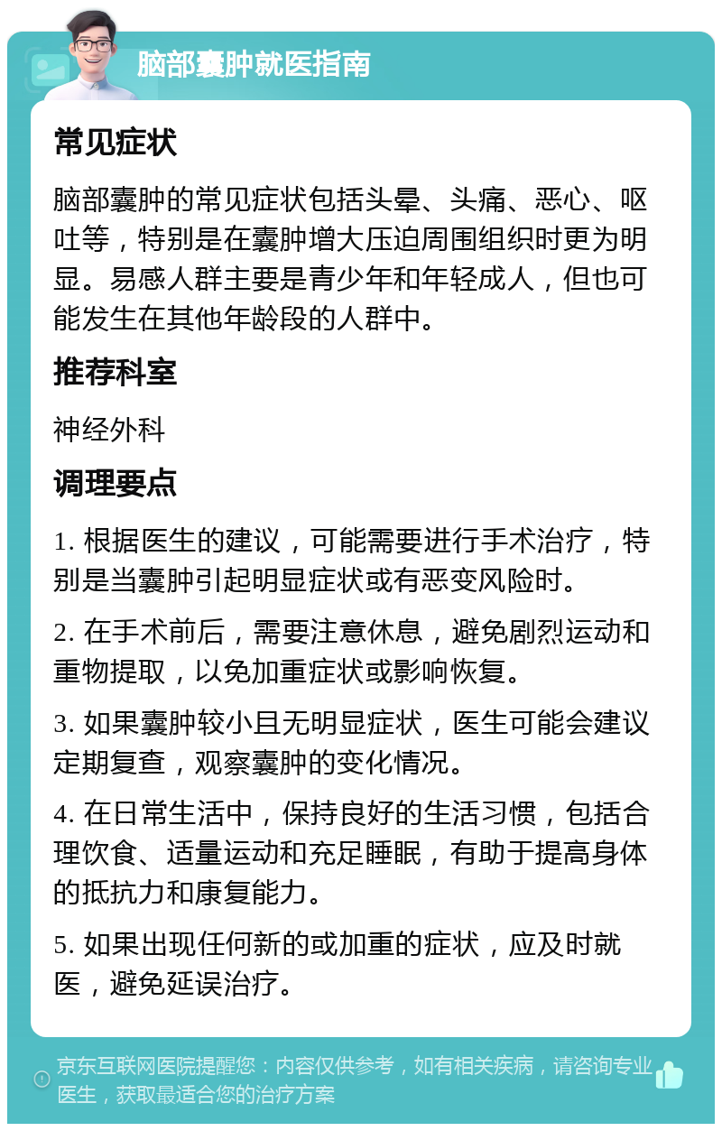 脑部囊肿就医指南 常见症状 脑部囊肿的常见症状包括头晕、头痛、恶心、呕吐等，特别是在囊肿增大压迫周围组织时更为明显。易感人群主要是青少年和年轻成人，但也可能发生在其他年龄段的人群中。 推荐科室 神经外科 调理要点 1. 根据医生的建议，可能需要进行手术治疗，特别是当囊肿引起明显症状或有恶变风险时。 2. 在手术前后，需要注意休息，避免剧烈运动和重物提取，以免加重症状或影响恢复。 3. 如果囊肿较小且无明显症状，医生可能会建议定期复查，观察囊肿的变化情况。 4. 在日常生活中，保持良好的生活习惯，包括合理饮食、适量运动和充足睡眠，有助于提高身体的抵抗力和康复能力。 5. 如果出现任何新的或加重的症状，应及时就医，避免延误治疗。