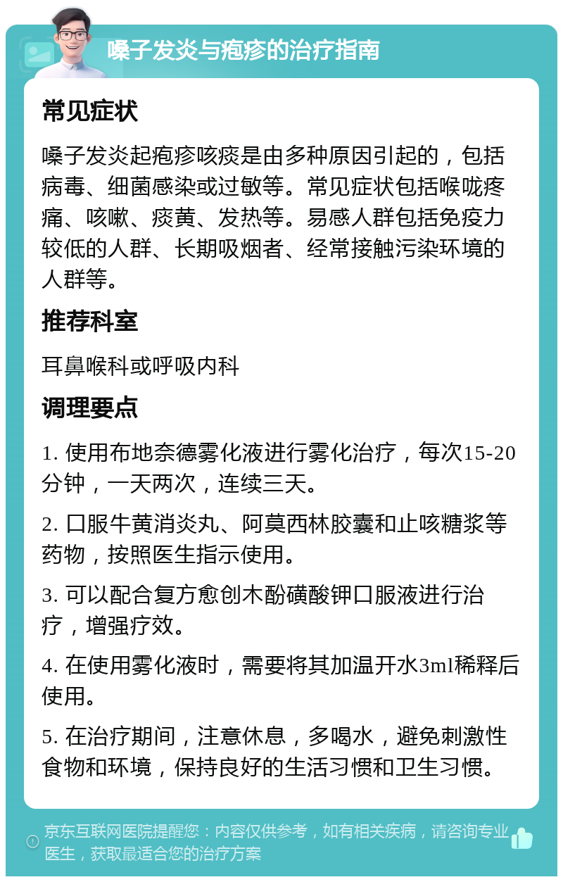 嗓子发炎与疱疹的治疗指南 常见症状 嗓子发炎起疱疹咳痰是由多种原因引起的，包括病毒、细菌感染或过敏等。常见症状包括喉咙疼痛、咳嗽、痰黄、发热等。易感人群包括免疫力较低的人群、长期吸烟者、经常接触污染环境的人群等。 推荐科室 耳鼻喉科或呼吸内科 调理要点 1. 使用布地奈德雾化液进行雾化治疗，每次15-20分钟，一天两次，连续三天。 2. 口服牛黄消炎丸、阿莫西林胶囊和止咳糖浆等药物，按照医生指示使用。 3. 可以配合复方愈创木酚磺酸钾口服液进行治疗，增强疗效。 4. 在使用雾化液时，需要将其加温开水3ml稀释后使用。 5. 在治疗期间，注意休息，多喝水，避免刺激性食物和环境，保持良好的生活习惯和卫生习惯。