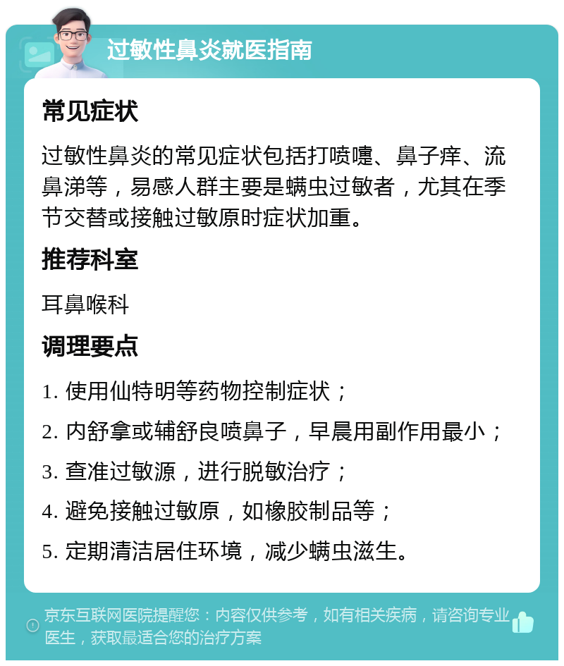 过敏性鼻炎就医指南 常见症状 过敏性鼻炎的常见症状包括打喷嚏、鼻子痒、流鼻涕等，易感人群主要是螨虫过敏者，尤其在季节交替或接触过敏原时症状加重。 推荐科室 耳鼻喉科 调理要点 1. 使用仙特明等药物控制症状； 2. 内舒拿或辅舒良喷鼻子，早晨用副作用最小； 3. 查准过敏源，进行脱敏治疗； 4. 避免接触过敏原，如橡胶制品等； 5. 定期清洁居住环境，减少螨虫滋生。