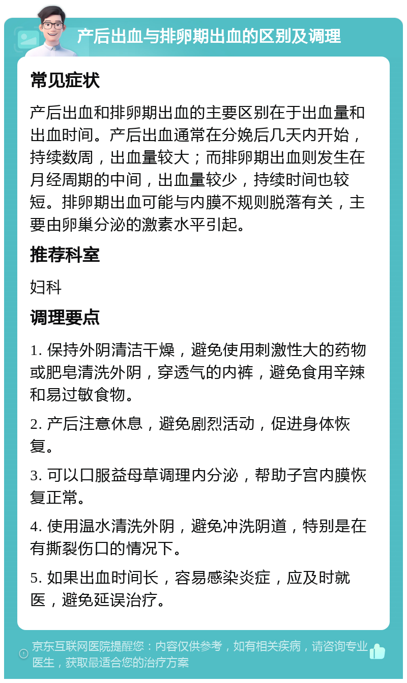 产后出血与排卵期出血的区别及调理 常见症状 产后出血和排卵期出血的主要区别在于出血量和出血时间。产后出血通常在分娩后几天内开始，持续数周，出血量较大；而排卵期出血则发生在月经周期的中间，出血量较少，持续时间也较短。排卵期出血可能与内膜不规则脱落有关，主要由卵巢分泌的激素水平引起。 推荐科室 妇科 调理要点 1. 保持外阴清洁干燥，避免使用刺激性大的药物或肥皂清洗外阴，穿透气的内裤，避免食用辛辣和易过敏食物。 2. 产后注意休息，避免剧烈活动，促进身体恢复。 3. 可以口服益母草调理内分泌，帮助子宫内膜恢复正常。 4. 使用温水清洗外阴，避免冲洗阴道，特别是在有撕裂伤口的情况下。 5. 如果出血时间长，容易感染炎症，应及时就医，避免延误治疗。