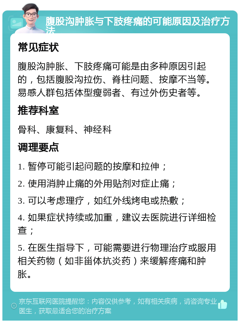 腹股沟肿胀与下肢疼痛的可能原因及治疗方法 常见症状 腹股沟肿胀、下肢疼痛可能是由多种原因引起的，包括腹股沟拉伤、脊柱问题、按摩不当等。易感人群包括体型瘦弱者、有过外伤史者等。 推荐科室 骨科、康复科、神经科 调理要点 1. 暂停可能引起问题的按摩和拉伸； 2. 使用消肿止痛的外用贴剂对症止痛； 3. 可以考虑理疗，如红外线烤电或热敷； 4. 如果症状持续或加重，建议去医院进行详细检查； 5. 在医生指导下，可能需要进行物理治疗或服用相关药物（如非甾体抗炎药）来缓解疼痛和肿胀。