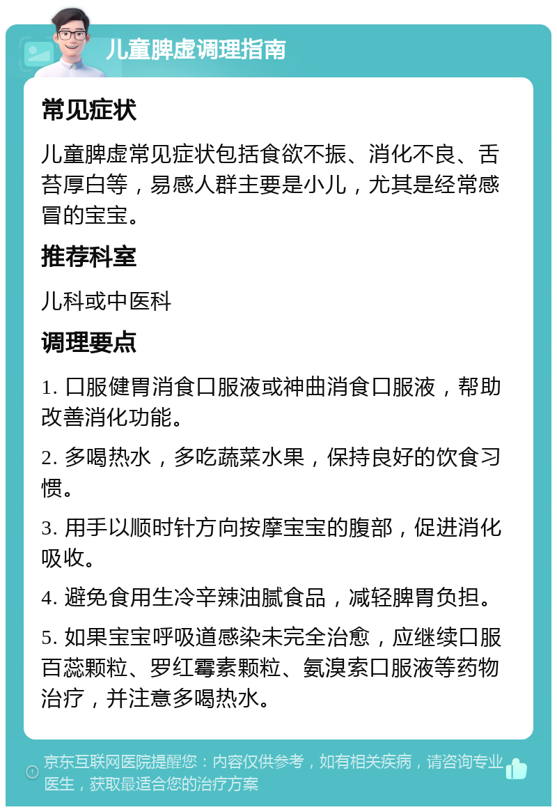 儿童脾虚调理指南 常见症状 儿童脾虚常见症状包括食欲不振、消化不良、舌苔厚白等，易感人群主要是小儿，尤其是经常感冒的宝宝。 推荐科室 儿科或中医科 调理要点 1. 口服健胃消食口服液或神曲消食口服液，帮助改善消化功能。 2. 多喝热水，多吃蔬菜水果，保持良好的饮食习惯。 3. 用手以顺时针方向按摩宝宝的腹部，促进消化吸收。 4. 避免食用生冷辛辣油腻食品，减轻脾胃负担。 5. 如果宝宝呼吸道感染未完全治愈，应继续口服百蕊颗粒、罗红霉素颗粒、氨溴索口服液等药物治疗，并注意多喝热水。