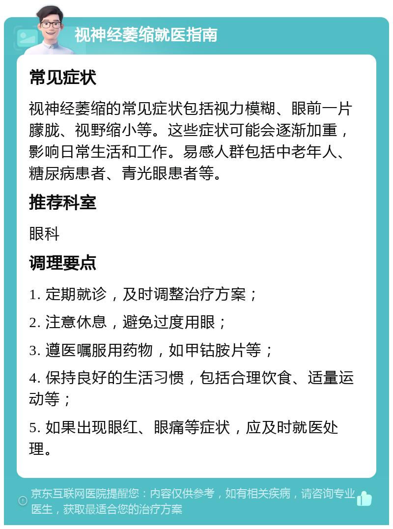 视神经萎缩就医指南 常见症状 视神经萎缩的常见症状包括视力模糊、眼前一片朦胧、视野缩小等。这些症状可能会逐渐加重，影响日常生活和工作。易感人群包括中老年人、糖尿病患者、青光眼患者等。 推荐科室 眼科 调理要点 1. 定期就诊，及时调整治疗方案； 2. 注意休息，避免过度用眼； 3. 遵医嘱服用药物，如甲钴胺片等； 4. 保持良好的生活习惯，包括合理饮食、适量运动等； 5. 如果出现眼红、眼痛等症状，应及时就医处理。