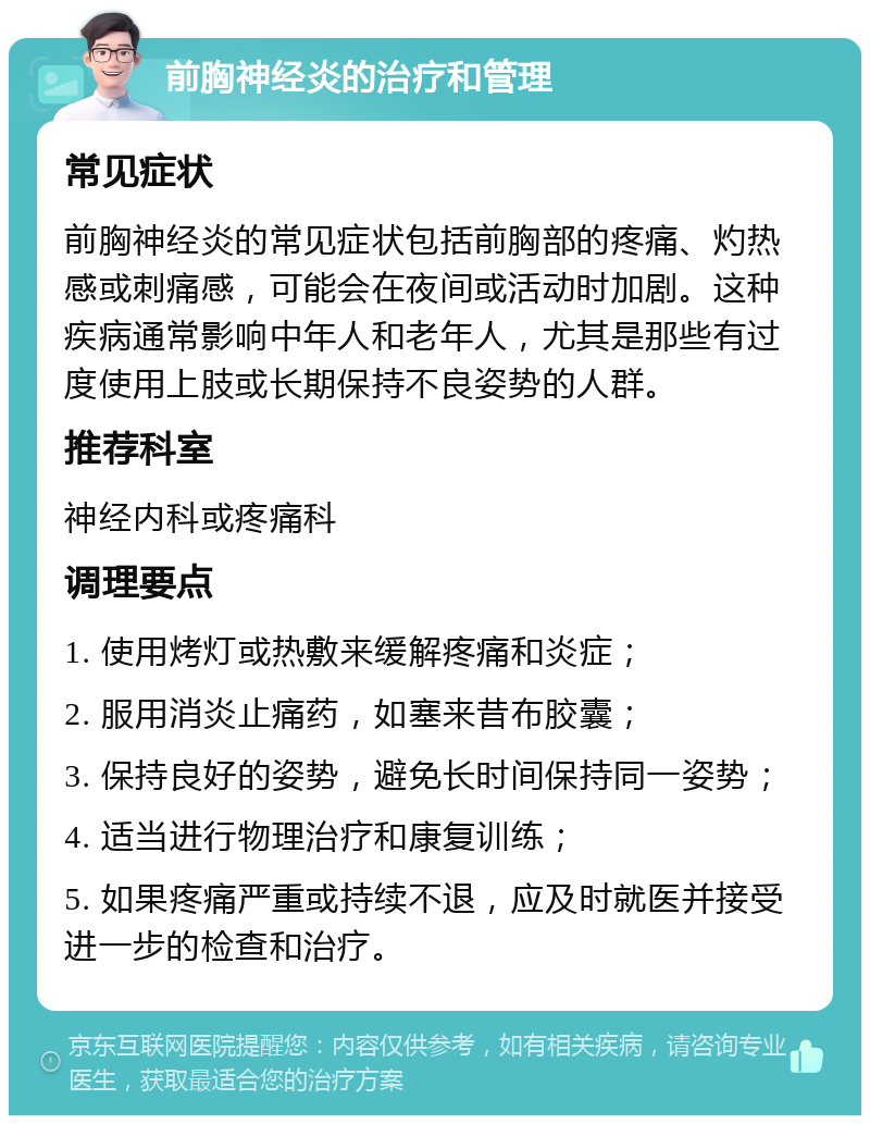 前胸神经炎的治疗和管理 常见症状 前胸神经炎的常见症状包括前胸部的疼痛、灼热感或刺痛感，可能会在夜间或活动时加剧。这种疾病通常影响中年人和老年人，尤其是那些有过度使用上肢或长期保持不良姿势的人群。 推荐科室 神经内科或疼痛科 调理要点 1. 使用烤灯或热敷来缓解疼痛和炎症； 2. 服用消炎止痛药，如塞来昔布胶囊； 3. 保持良好的姿势，避免长时间保持同一姿势； 4. 适当进行物理治疗和康复训练； 5. 如果疼痛严重或持续不退，应及时就医并接受进一步的检查和治疗。