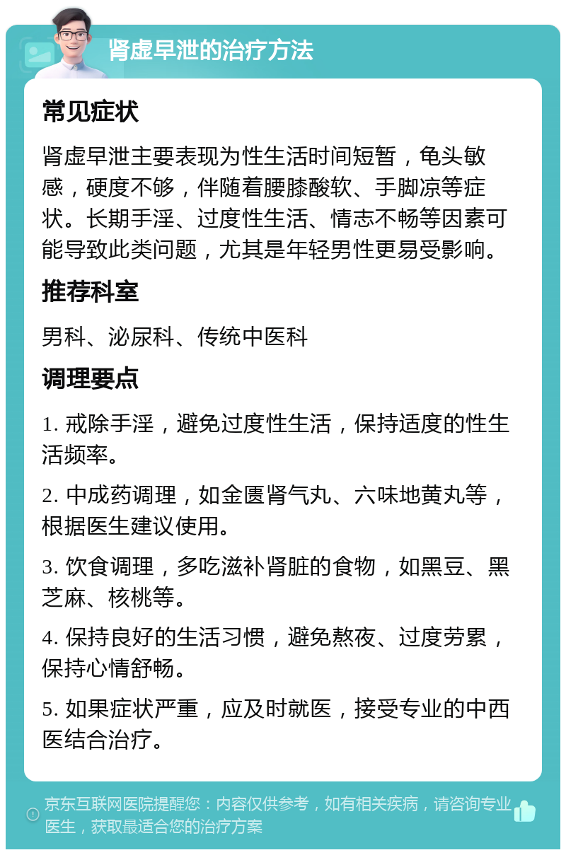 肾虚早泄的治疗方法 常见症状 肾虚早泄主要表现为性生活时间短暂，龟头敏感，硬度不够，伴随着腰膝酸软、手脚凉等症状。长期手淫、过度性生活、情志不畅等因素可能导致此类问题，尤其是年轻男性更易受影响。 推荐科室 男科、泌尿科、传统中医科 调理要点 1. 戒除手淫，避免过度性生活，保持适度的性生活频率。 2. 中成药调理，如金匮肾气丸、六味地黄丸等，根据医生建议使用。 3. 饮食调理，多吃滋补肾脏的食物，如黑豆、黑芝麻、核桃等。 4. 保持良好的生活习惯，避免熬夜、过度劳累，保持心情舒畅。 5. 如果症状严重，应及时就医，接受专业的中西医结合治疗。