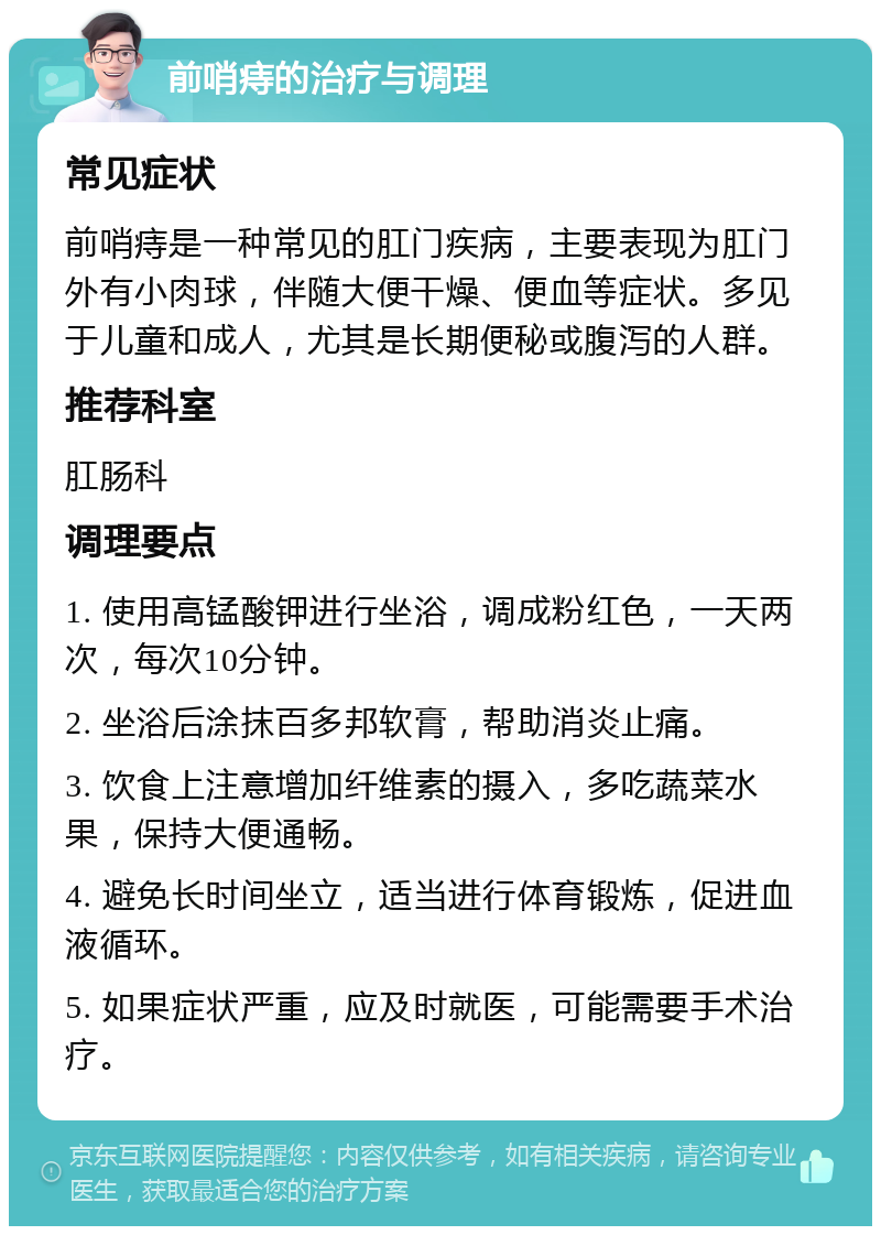 前哨痔的治疗与调理 常见症状 前哨痔是一种常见的肛门疾病，主要表现为肛门外有小肉球，伴随大便干燥、便血等症状。多见于儿童和成人，尤其是长期便秘或腹泻的人群。 推荐科室 肛肠科 调理要点 1. 使用高锰酸钾进行坐浴，调成粉红色，一天两次，每次10分钟。 2. 坐浴后涂抹百多邦软膏，帮助消炎止痛。 3. 饮食上注意增加纤维素的摄入，多吃蔬菜水果，保持大便通畅。 4. 避免长时间坐立，适当进行体育锻炼，促进血液循环。 5. 如果症状严重，应及时就医，可能需要手术治疗。