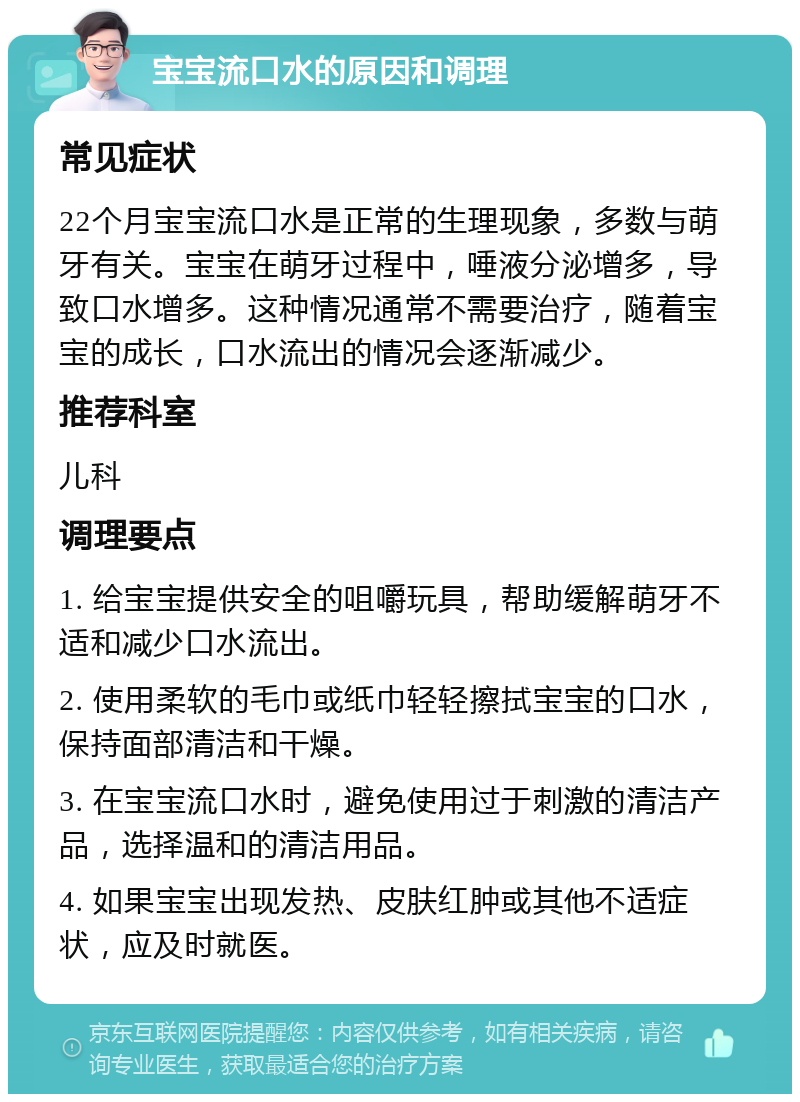 宝宝流口水的原因和调理 常见症状 22个月宝宝流口水是正常的生理现象，多数与萌牙有关。宝宝在萌牙过程中，唾液分泌增多，导致口水增多。这种情况通常不需要治疗，随着宝宝的成长，口水流出的情况会逐渐减少。 推荐科室 儿科 调理要点 1. 给宝宝提供安全的咀嚼玩具，帮助缓解萌牙不适和减少口水流出。 2. 使用柔软的毛巾或纸巾轻轻擦拭宝宝的口水，保持面部清洁和干燥。 3. 在宝宝流口水时，避免使用过于刺激的清洁产品，选择温和的清洁用品。 4. 如果宝宝出现发热、皮肤红肿或其他不适症状，应及时就医。