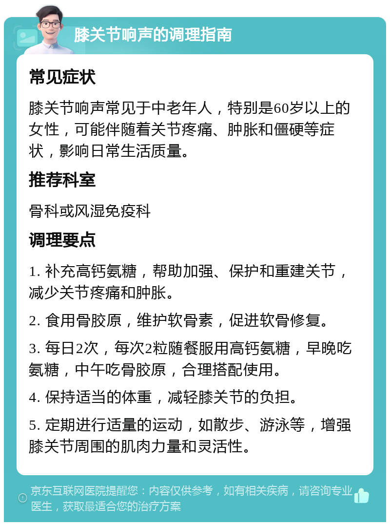 膝关节响声的调理指南 常见症状 膝关节响声常见于中老年人，特别是60岁以上的女性，可能伴随着关节疼痛、肿胀和僵硬等症状，影响日常生活质量。 推荐科室 骨科或风湿免疫科 调理要点 1. 补充高钙氨糖，帮助加强、保护和重建关节，减少关节疼痛和肿胀。 2. 食用骨胶原，维护软骨素，促进软骨修复。 3. 每日2次，每次2粒随餐服用高钙氨糖，早晚吃氨糖，中午吃骨胶原，合理搭配使用。 4. 保持适当的体重，减轻膝关节的负担。 5. 定期进行适量的运动，如散步、游泳等，增强膝关节周围的肌肉力量和灵活性。