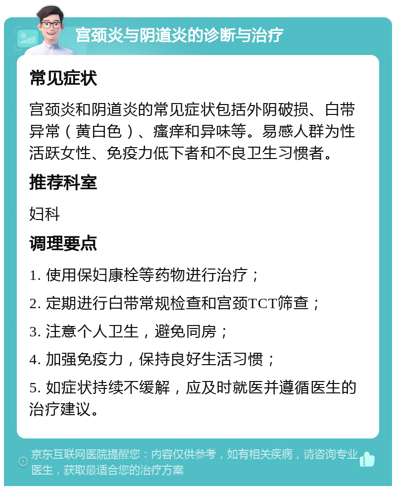 宫颈炎与阴道炎的诊断与治疗 常见症状 宫颈炎和阴道炎的常见症状包括外阴破损、白带异常（黄白色）、瘙痒和异味等。易感人群为性活跃女性、免疫力低下者和不良卫生习惯者。 推荐科室 妇科 调理要点 1. 使用保妇康栓等药物进行治疗； 2. 定期进行白带常规检查和宫颈TCT筛查； 3. 注意个人卫生，避免同房； 4. 加强免疫力，保持良好生活习惯； 5. 如症状持续不缓解，应及时就医并遵循医生的治疗建议。