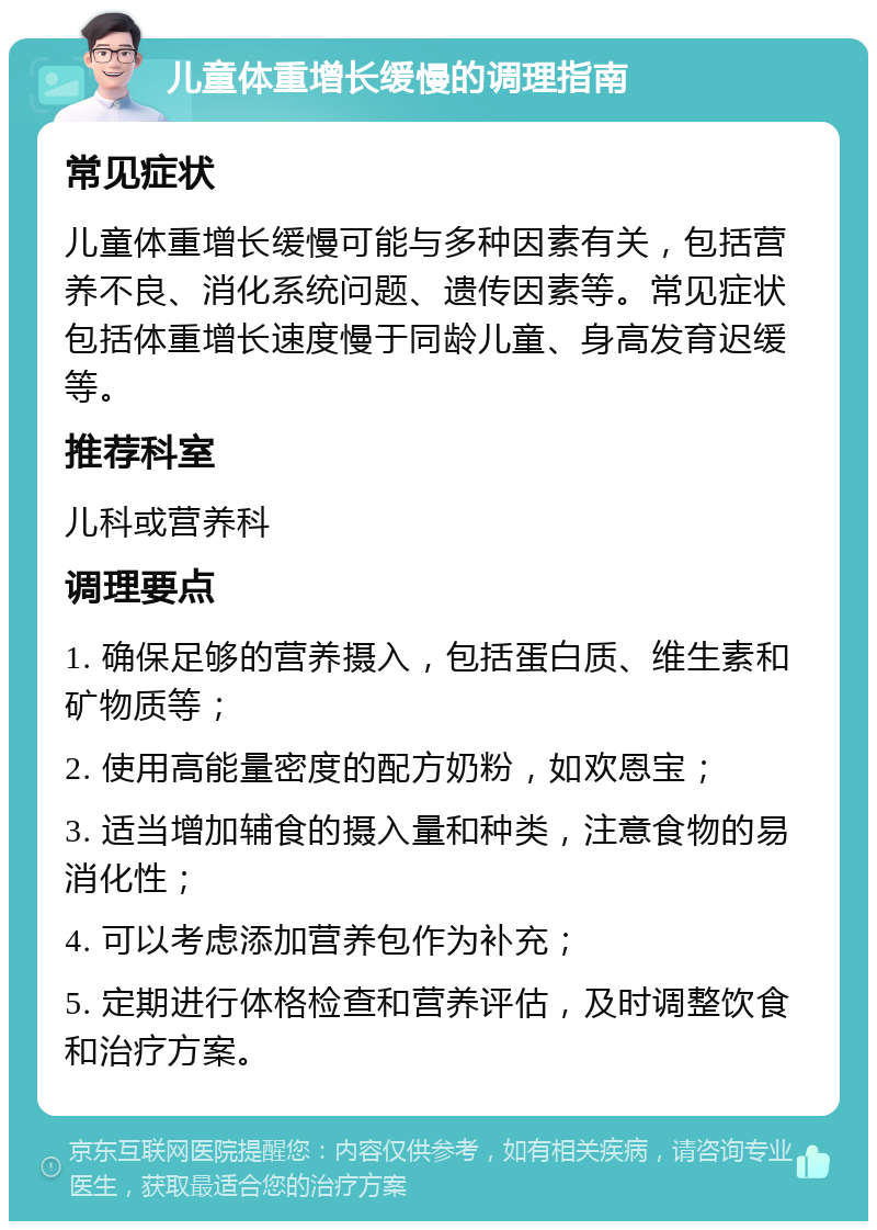 儿童体重增长缓慢的调理指南 常见症状 儿童体重增长缓慢可能与多种因素有关，包括营养不良、消化系统问题、遗传因素等。常见症状包括体重增长速度慢于同龄儿童、身高发育迟缓等。 推荐科室 儿科或营养科 调理要点 1. 确保足够的营养摄入，包括蛋白质、维生素和矿物质等； 2. 使用高能量密度的配方奶粉，如欢恩宝； 3. 适当增加辅食的摄入量和种类，注意食物的易消化性； 4. 可以考虑添加营养包作为补充； 5. 定期进行体格检查和营养评估，及时调整饮食和治疗方案。