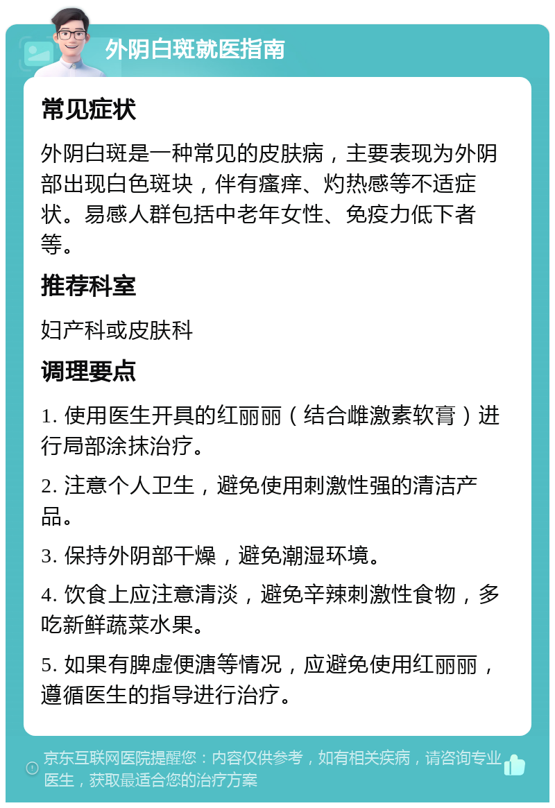 外阴白斑就医指南 常见症状 外阴白斑是一种常见的皮肤病，主要表现为外阴部出现白色斑块，伴有瘙痒、灼热感等不适症状。易感人群包括中老年女性、免疫力低下者等。 推荐科室 妇产科或皮肤科 调理要点 1. 使用医生开具的红丽丽（结合雌激素软膏）进行局部涂抹治疗。 2. 注意个人卫生，避免使用刺激性强的清洁产品。 3. 保持外阴部干燥，避免潮湿环境。 4. 饮食上应注意清淡，避免辛辣刺激性食物，多吃新鲜蔬菜水果。 5. 如果有脾虚便溏等情况，应避免使用红丽丽，遵循医生的指导进行治疗。