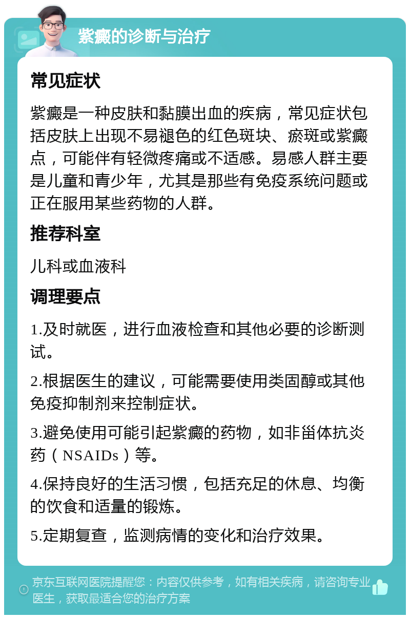 紫癜的诊断与治疗 常见症状 紫癜是一种皮肤和黏膜出血的疾病，常见症状包括皮肤上出现不易褪色的红色斑块、瘀斑或紫癜点，可能伴有轻微疼痛或不适感。易感人群主要是儿童和青少年，尤其是那些有免疫系统问题或正在服用某些药物的人群。 推荐科室 儿科或血液科 调理要点 1.及时就医，进行血液检查和其他必要的诊断测试。 2.根据医生的建议，可能需要使用类固醇或其他免疫抑制剂来控制症状。 3.避免使用可能引起紫癜的药物，如非甾体抗炎药（NSAIDs）等。 4.保持良好的生活习惯，包括充足的休息、均衡的饮食和适量的锻炼。 5.定期复查，监测病情的变化和治疗效果。