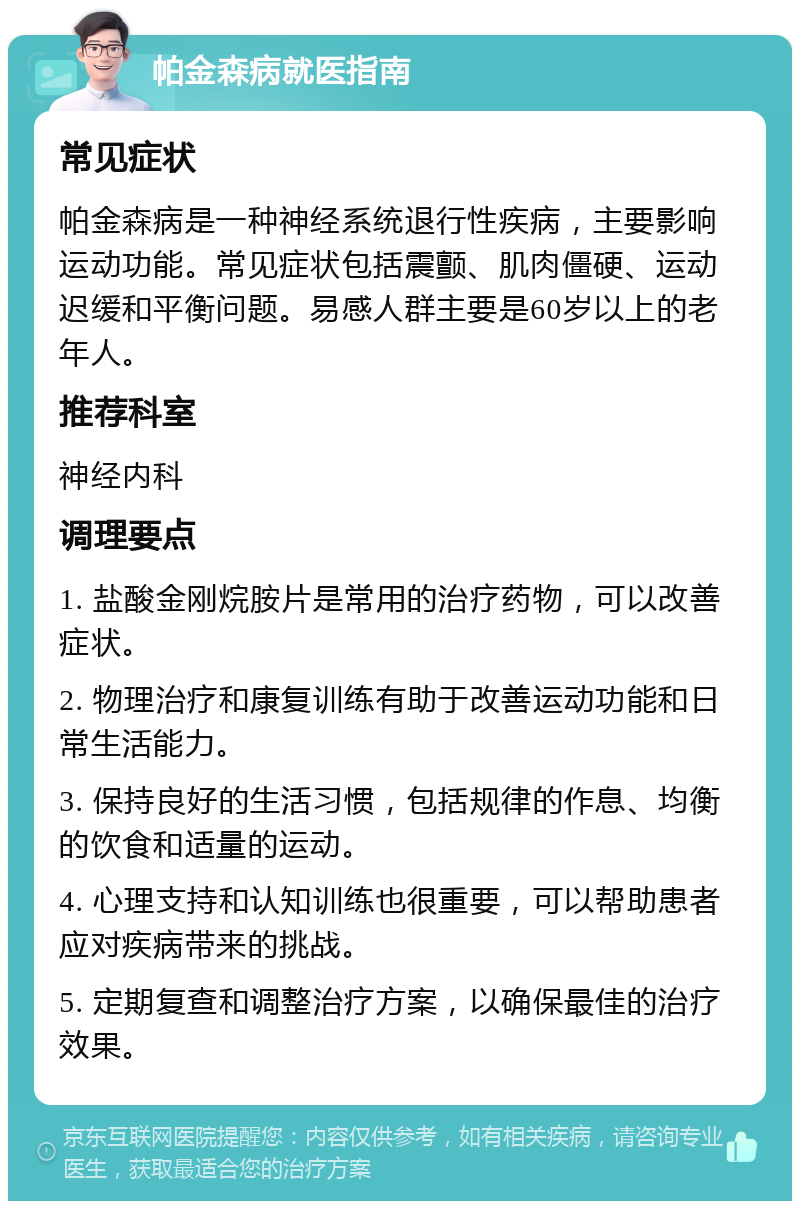 帕金森病就医指南 常见症状 帕金森病是一种神经系统退行性疾病，主要影响运动功能。常见症状包括震颤、肌肉僵硬、运动迟缓和平衡问题。易感人群主要是60岁以上的老年人。 推荐科室 神经内科 调理要点 1. 盐酸金刚烷胺片是常用的治疗药物，可以改善症状。 2. 物理治疗和康复训练有助于改善运动功能和日常生活能力。 3. 保持良好的生活习惯，包括规律的作息、均衡的饮食和适量的运动。 4. 心理支持和认知训练也很重要，可以帮助患者应对疾病带来的挑战。 5. 定期复查和调整治疗方案，以确保最佳的治疗效果。