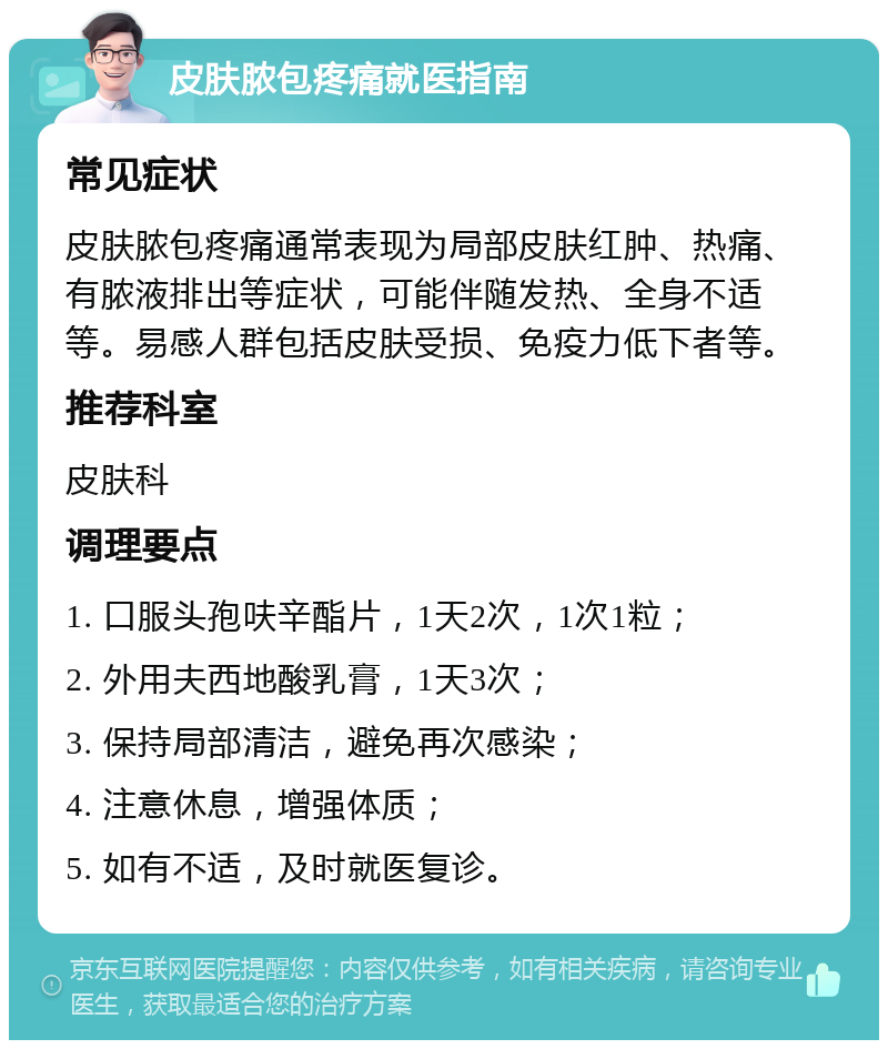 皮肤脓包疼痛就医指南 常见症状 皮肤脓包疼痛通常表现为局部皮肤红肿、热痛、有脓液排出等症状，可能伴随发热、全身不适等。易感人群包括皮肤受损、免疫力低下者等。 推荐科室 皮肤科 调理要点 1. 口服头孢呋辛酯片，1天2次，1次1粒； 2. 外用夫西地酸乳膏，1天3次； 3. 保持局部清洁，避免再次感染； 4. 注意休息，增强体质； 5. 如有不适，及时就医复诊。