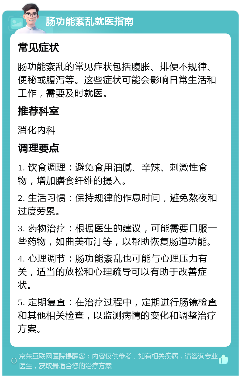 肠功能紊乱就医指南 常见症状 肠功能紊乱的常见症状包括腹胀、排便不规律、便秘或腹泻等。这些症状可能会影响日常生活和工作，需要及时就医。 推荐科室 消化内科 调理要点 1. 饮食调理：避免食用油腻、辛辣、刺激性食物，增加膳食纤维的摄入。 2. 生活习惯：保持规律的作息时间，避免熬夜和过度劳累。 3. 药物治疗：根据医生的建议，可能需要口服一些药物，如曲美布汀等，以帮助恢复肠道功能。 4. 心理调节：肠功能紊乱也可能与心理压力有关，适当的放松和心理疏导可以有助于改善症状。 5. 定期复查：在治疗过程中，定期进行肠镜检查和其他相关检查，以监测病情的变化和调整治疗方案。