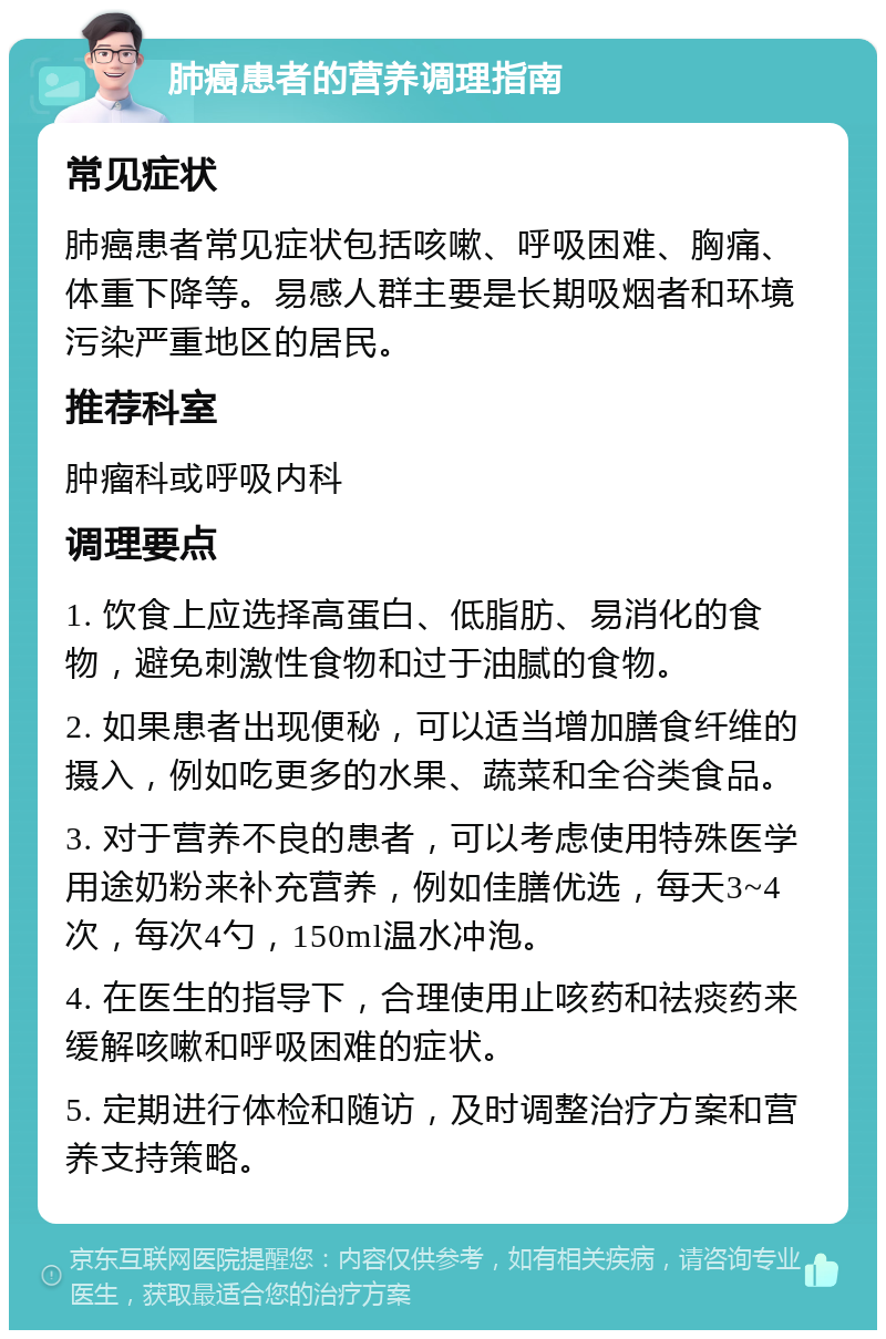 肺癌患者的营养调理指南 常见症状 肺癌患者常见症状包括咳嗽、呼吸困难、胸痛、体重下降等。易感人群主要是长期吸烟者和环境污染严重地区的居民。 推荐科室 肿瘤科或呼吸内科 调理要点 1. 饮食上应选择高蛋白、低脂肪、易消化的食物，避免刺激性食物和过于油腻的食物。 2. 如果患者出现便秘，可以适当增加膳食纤维的摄入，例如吃更多的水果、蔬菜和全谷类食品。 3. 对于营养不良的患者，可以考虑使用特殊医学用途奶粉来补充营养，例如佳膳优选，每天3~4次，每次4勺，150ml温水冲泡。 4. 在医生的指导下，合理使用止咳药和祛痰药来缓解咳嗽和呼吸困难的症状。 5. 定期进行体检和随访，及时调整治疗方案和营养支持策略。