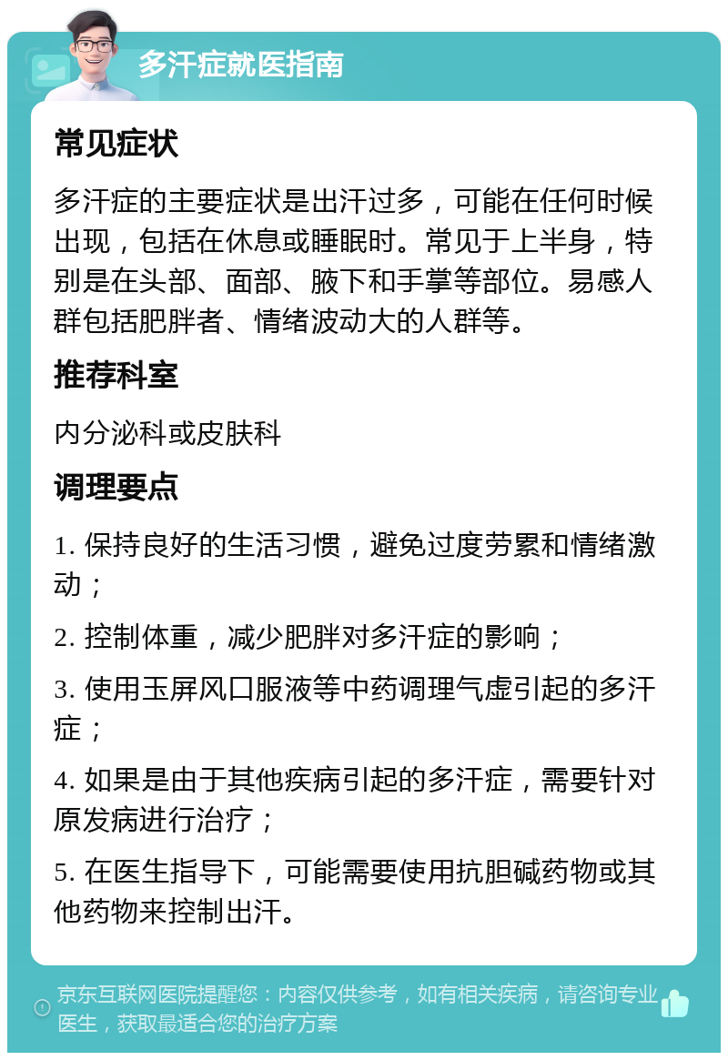 多汗症就医指南 常见症状 多汗症的主要症状是出汗过多，可能在任何时候出现，包括在休息或睡眠时。常见于上半身，特别是在头部、面部、腋下和手掌等部位。易感人群包括肥胖者、情绪波动大的人群等。 推荐科室 内分泌科或皮肤科 调理要点 1. 保持良好的生活习惯，避免过度劳累和情绪激动； 2. 控制体重，减少肥胖对多汗症的影响； 3. 使用玉屏风口服液等中药调理气虚引起的多汗症； 4. 如果是由于其他疾病引起的多汗症，需要针对原发病进行治疗； 5. 在医生指导下，可能需要使用抗胆碱药物或其他药物来控制出汗。