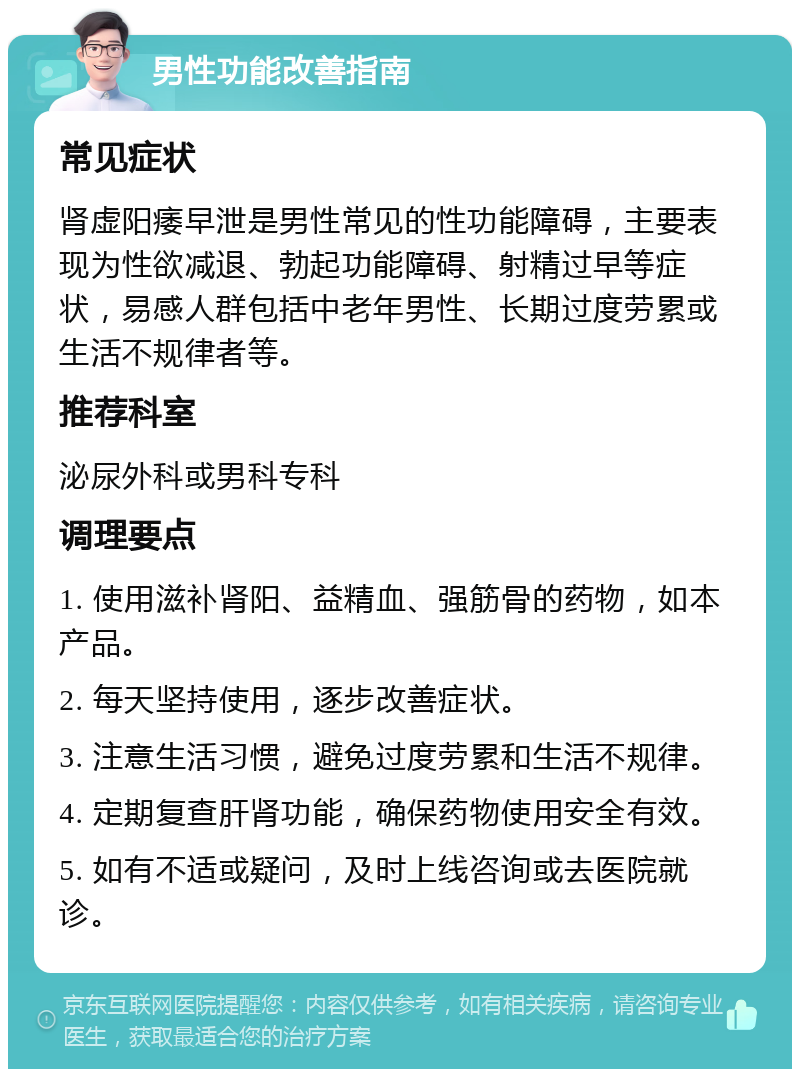 男性功能改善指南 常见症状 肾虚阳痿早泄是男性常见的性功能障碍，主要表现为性欲减退、勃起功能障碍、射精过早等症状，易感人群包括中老年男性、长期过度劳累或生活不规律者等。 推荐科室 泌尿外科或男科专科 调理要点 1. 使用滋补肾阳、益精血、强筋骨的药物，如本产品。 2. 每天坚持使用，逐步改善症状。 3. 注意生活习惯，避免过度劳累和生活不规律。 4. 定期复查肝肾功能，确保药物使用安全有效。 5. 如有不适或疑问，及时上线咨询或去医院就诊。