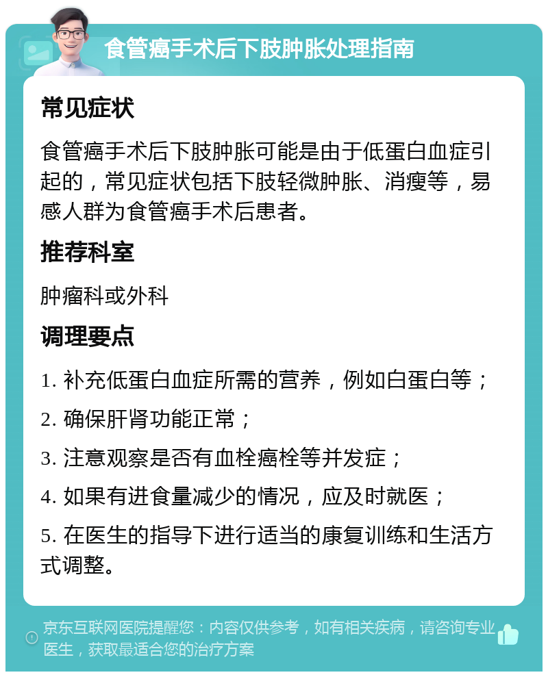 食管癌手术后下肢肿胀处理指南 常见症状 食管癌手术后下肢肿胀可能是由于低蛋白血症引起的，常见症状包括下肢轻微肿胀、消瘦等，易感人群为食管癌手术后患者。 推荐科室 肿瘤科或外科 调理要点 1. 补充低蛋白血症所需的营养，例如白蛋白等； 2. 确保肝肾功能正常； 3. 注意观察是否有血栓癌栓等并发症； 4. 如果有进食量减少的情况，应及时就医； 5. 在医生的指导下进行适当的康复训练和生活方式调整。