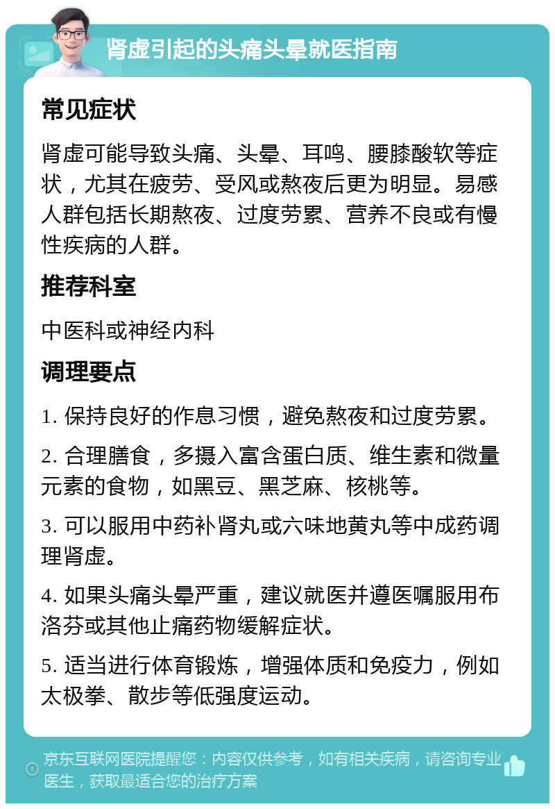 肾虚引起的头痛头晕就医指南 常见症状 肾虚可能导致头痛、头晕、耳鸣、腰膝酸软等症状，尤其在疲劳、受风或熬夜后更为明显。易感人群包括长期熬夜、过度劳累、营养不良或有慢性疾病的人群。 推荐科室 中医科或神经内科 调理要点 1. 保持良好的作息习惯，避免熬夜和过度劳累。 2. 合理膳食，多摄入富含蛋白质、维生素和微量元素的食物，如黑豆、黑芝麻、核桃等。 3. 可以服用中药补肾丸或六味地黄丸等中成药调理肾虚。 4. 如果头痛头晕严重，建议就医并遵医嘱服用布洛芬或其他止痛药物缓解症状。 5. 适当进行体育锻炼，增强体质和免疫力，例如太极拳、散步等低强度运动。