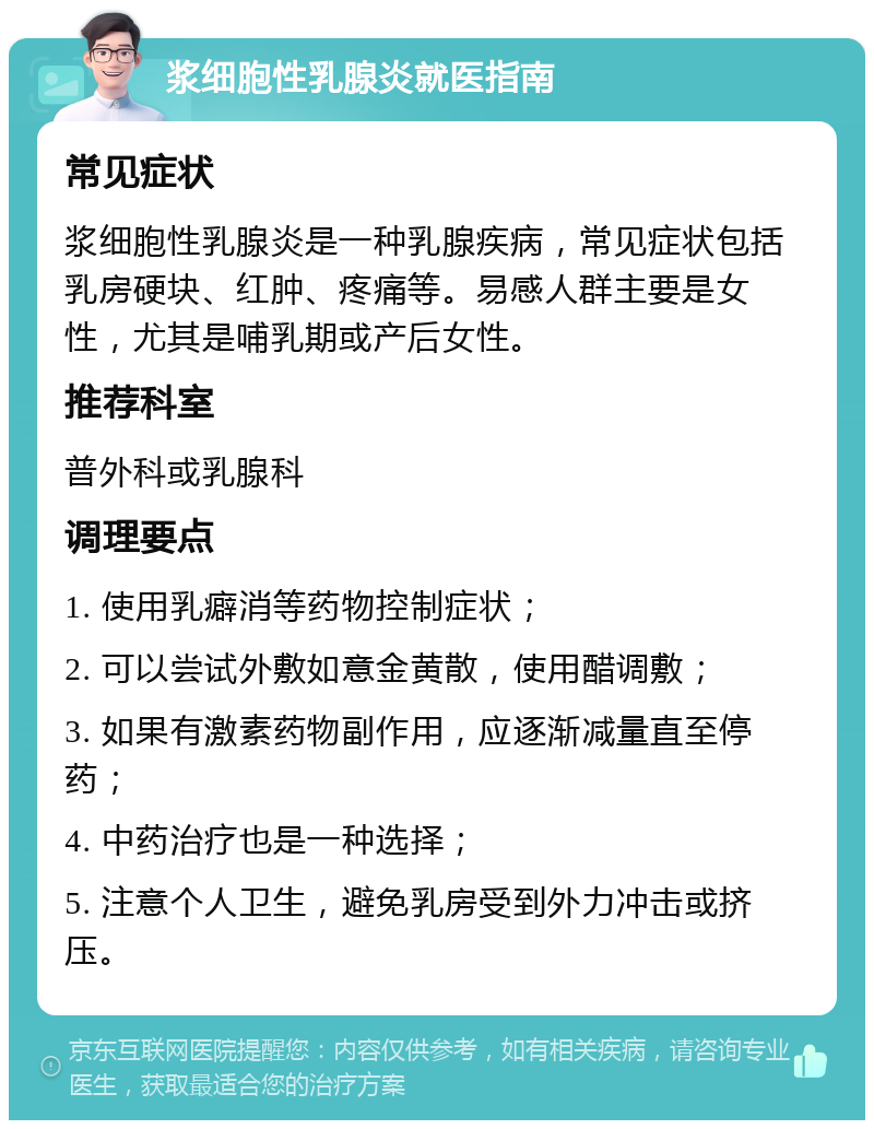 浆细胞性乳腺炎就医指南 常见症状 浆细胞性乳腺炎是一种乳腺疾病，常见症状包括乳房硬块、红肿、疼痛等。易感人群主要是女性，尤其是哺乳期或产后女性。 推荐科室 普外科或乳腺科 调理要点 1. 使用乳癖消等药物控制症状； 2. 可以尝试外敷如意金黄散，使用醋调敷； 3. 如果有激素药物副作用，应逐渐减量直至停药； 4. 中药治疗也是一种选择； 5. 注意个人卫生，避免乳房受到外力冲击或挤压。