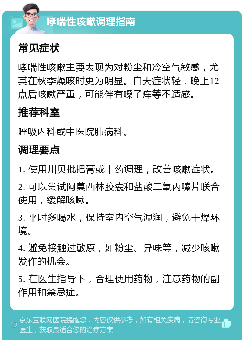 哮喘性咳嗽调理指南 常见症状 哮喘性咳嗽主要表现为对粉尘和冷空气敏感，尤其在秋季燥咳时更为明显。白天症状轻，晚上12点后咳嗽严重，可能伴有嗓子痒等不适感。 推荐科室 呼吸内科或中医院肺病科。 调理要点 1. 使用川贝批把膏或中药调理，改善咳嗽症状。 2. 可以尝试阿莫西林胶囊和盐酸二氧丙嗪片联合使用，缓解咳嗽。 3. 平时多喝水，保持室内空气湿润，避免干燥环境。 4. 避免接触过敏原，如粉尘、异味等，减少咳嗽发作的机会。 5. 在医生指导下，合理使用药物，注意药物的副作用和禁忌症。