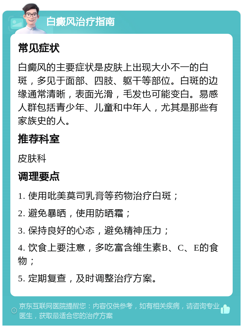 白癜风治疗指南 常见症状 白癜风的主要症状是皮肤上出现大小不一的白斑，多见于面部、四肢、躯干等部位。白斑的边缘通常清晰，表面光滑，毛发也可能变白。易感人群包括青少年、儿童和中年人，尤其是那些有家族史的人。 推荐科室 皮肤科 调理要点 1. 使用吡美莫司乳膏等药物治疗白斑； 2. 避免暴晒，使用防晒霜； 3. 保持良好的心态，避免精神压力； 4. 饮食上要注意，多吃富含维生素B、C、E的食物； 5. 定期复查，及时调整治疗方案。