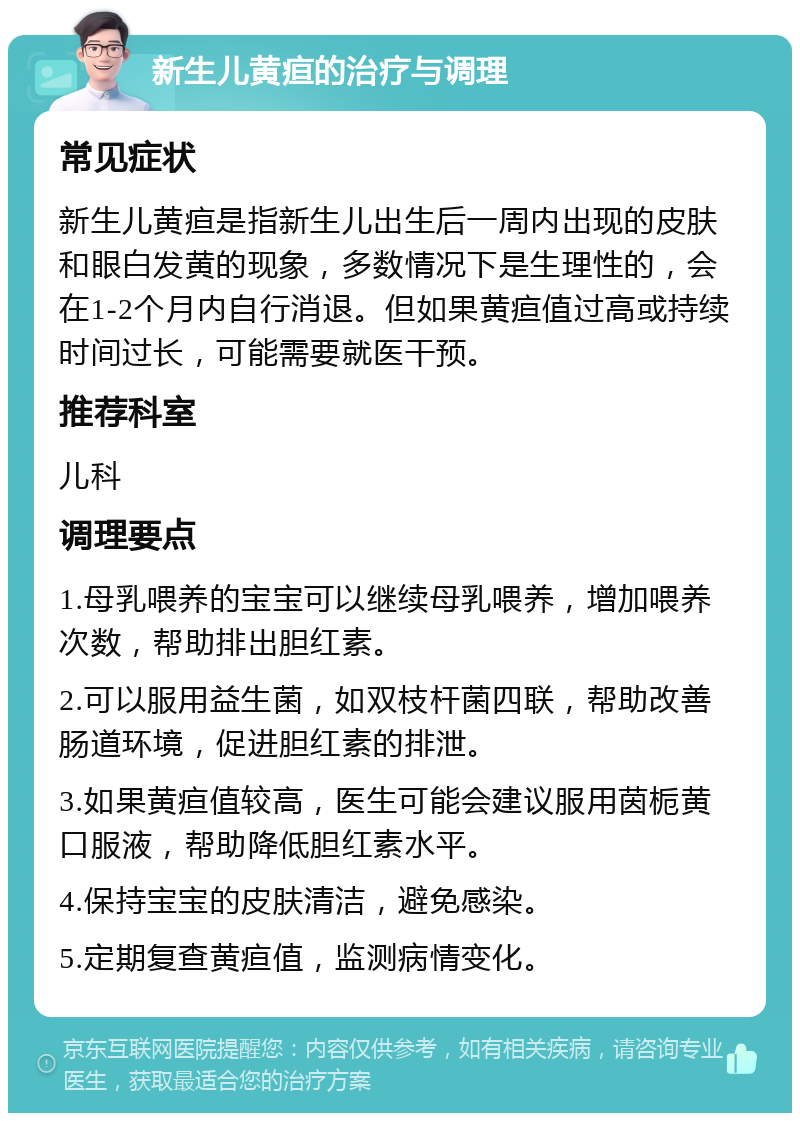 新生儿黄疸的治疗与调理 常见症状 新生儿黄疸是指新生儿出生后一周内出现的皮肤和眼白发黄的现象，多数情况下是生理性的，会在1-2个月内自行消退。但如果黄疸值过高或持续时间过长，可能需要就医干预。 推荐科室 儿科 调理要点 1.母乳喂养的宝宝可以继续母乳喂养，增加喂养次数，帮助排出胆红素。 2.可以服用益生菌，如双枝杆菌四联，帮助改善肠道环境，促进胆红素的排泄。 3.如果黄疸值较高，医生可能会建议服用茵栀黄口服液，帮助降低胆红素水平。 4.保持宝宝的皮肤清洁，避免感染。 5.定期复查黄疸值，监测病情变化。