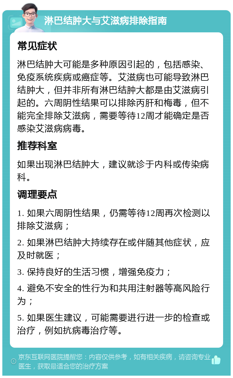 淋巴结肿大与艾滋病排除指南 常见症状 淋巴结肿大可能是多种原因引起的，包括感染、免疫系统疾病或癌症等。艾滋病也可能导致淋巴结肿大，但并非所有淋巴结肿大都是由艾滋病引起的。六周阴性结果可以排除丙肝和梅毒，但不能完全排除艾滋病，需要等待12周才能确定是否感染艾滋病病毒。 推荐科室 如果出现淋巴结肿大，建议就诊于内科或传染病科。 调理要点 1. 如果六周阴性结果，仍需等待12周再次检测以排除艾滋病； 2. 如果淋巴结肿大持续存在或伴随其他症状，应及时就医； 3. 保持良好的生活习惯，增强免疫力； 4. 避免不安全的性行为和共用注射器等高风险行为； 5. 如果医生建议，可能需要进行进一步的检查或治疗，例如抗病毒治疗等。